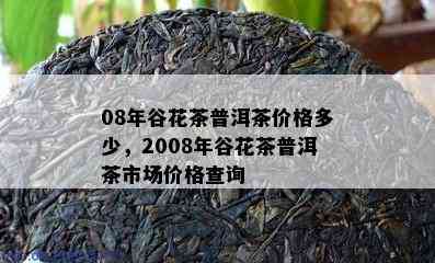 08年谷花茶普洱茶价格多少，2008年谷花茶普洱茶市场价格查询