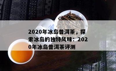 2020年冰岛普洱茶，探索冰岛的独特风味：2020年冰岛普洱茶评测