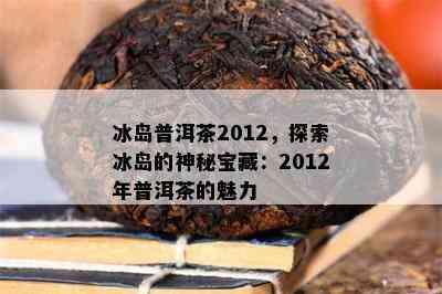 冰岛普洱茶2012，探索冰岛的神秘宝藏：2012年普洱茶的魅力