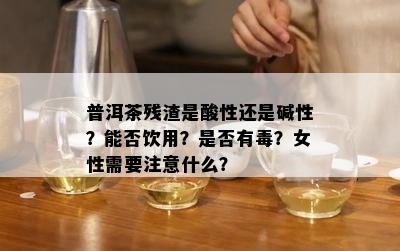 普洱茶残渣是酸性还是碱性？能否饮用？是否有？女性需要注意什么？