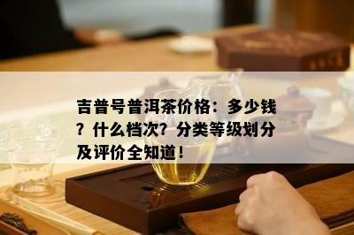 吉普号普洱茶价格：多少钱？什么档次？分类等级划分及评价全知道！