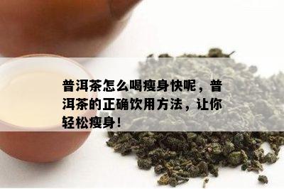 普洱茶怎么喝瘦身快呢，普洱茶的正确饮用方法，让你轻松瘦身！