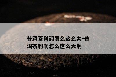 普洱茶利润怎么这么大-普洱茶利润怎么这么大啊