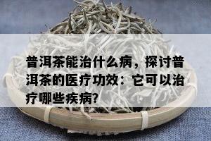 普洱茶能治什么病，探讨普洱茶的医疗功效：它可以治疗哪些疾病？