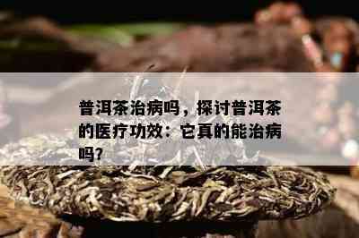 普洱茶治病吗，探讨普洱茶的医疗功效：它真的能治病吗？