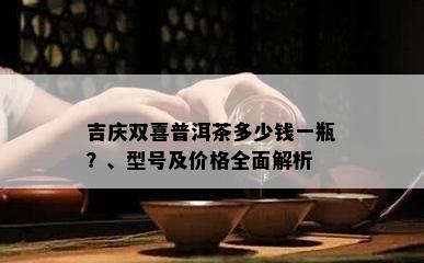 吉庆双喜普洱茶多少钱一瓶？、型号及价格全面解析