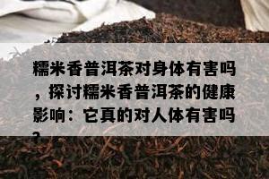 糯米香普洱茶对身体有害吗，探讨糯米香普洱茶的健康影响：它真的对人体有害吗？