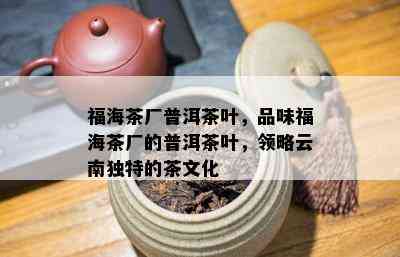 福海茶厂普洱茶叶，品味福海茶厂的普洱茶叶，领略云南独特的茶文化