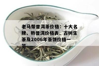 老马帮普洱茶价格：十大名牌、熟普洱价格表、古树生茶及2006年茶饼价格一览