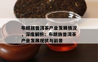 布朗族普洱茶产业发展情况，深度解析：布朗族普洱茶产业发展现状与前景