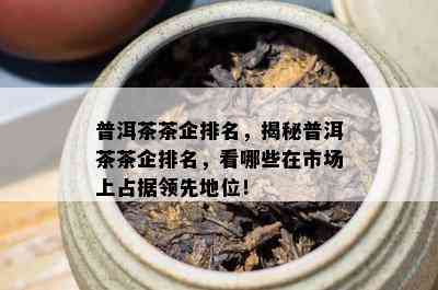 普洱茶茶企排名，揭秘普洱茶茶企排名，看哪些在市场上占据领先地位！