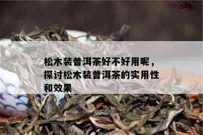 松木装普洱茶好不好用呢，探讨松木装普洱茶的实用性和效果