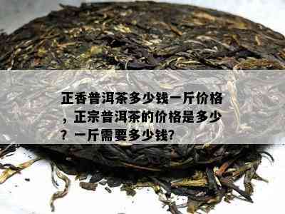 正香普洱茶多少钱一斤价格，正宗普洱茶的价格是多少？一斤需要多少钱？