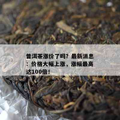 普洱茶涨价了吗？最新消息：价格大幅上涨，涨幅更高达100倍！