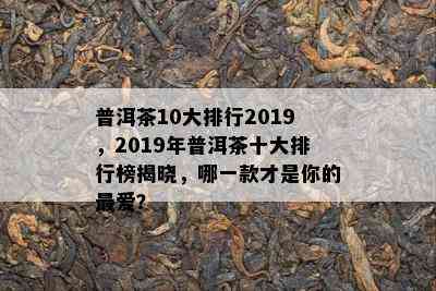 普洱茶10大排行2019，2019年普洱茶十大排行榜揭晓，哪一款才是你的更爱？