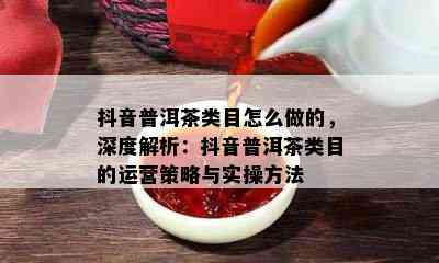 抖音普洱茶类目怎么做的，深度解析：抖音普洱茶类目的运营策略与实操方法