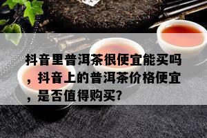 抖音里普洱茶很便宜能买吗，抖音上的普洱茶价格便宜，是否值得购买？