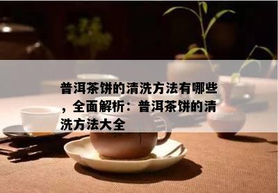 普洱茶饼的清洗方法有哪些，全面解析：普洱茶饼的清洗方法大全