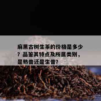 麻黑古树生茶的价格是多少？品鉴其特点及所属类别，是熟普还是生普？