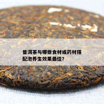 普洱茶与哪些食材或材搭配泡养生效果更佳？