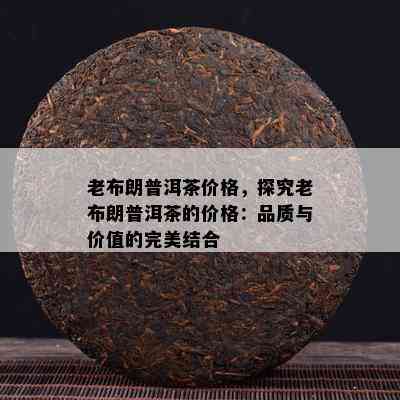 老布朗普洱茶价格，探究老布朗普洱茶的价格：品质与价值的完美结合