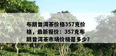 布朗普洱茶价格357克价格，最新报价：357克布朗普洱茶市场价格是多少？