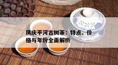 凤庆平河古树茶：特点、价格与年份全面解析