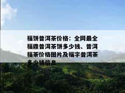 福饼普洱茶价格：全网最全福鼎普洱茶饼多少钱、普洱福茶价格图片及福字普洱茶多少钱信息