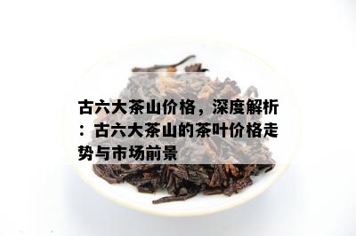 古六大茶山价格，深度解析：古六大茶山的茶叶价格走势与市场前景