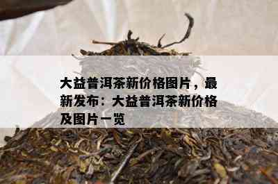 大益普洱茶新价格图片，最新发布：大益普洱茶新价格及图片一览