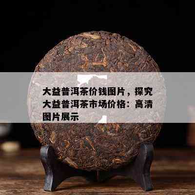 大益普洱茶价钱图片，探究大益普洱茶市场价格：高清图片展示