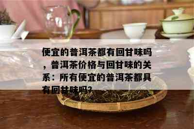 便宜的普洱茶都有回甘味吗，普洱茶价格与回甘味的关系：所有便宜的普洱茶都具有回甘味吗？