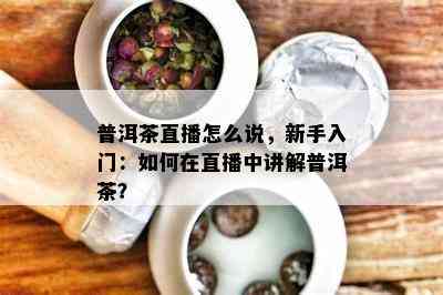 普洱茶直播怎么说，新手入门：如何在直播中讲解普洱茶？