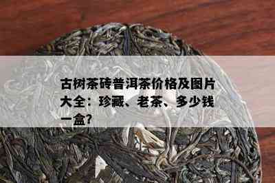 古树茶砖普洱茶价格及图片大全：珍藏、老茶、多少钱一盒？