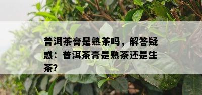 普洱茶膏是熟茶吗，解答疑惑：普洱茶膏是熟茶还是生茶？