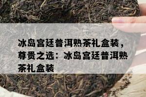 冰岛宫廷普洱熟茶礼盒装，尊贵之选：冰岛宫廷普洱熟茶礼盒装