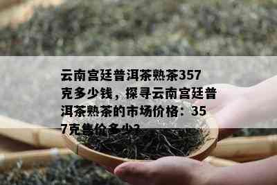 云南宫廷普洱茶熟茶357克多少钱，探寻云南宫廷普洱茶熟茶的市场价格：357克售价多少？