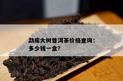 勐库大树普洱茶价格查询：多少钱一盒？