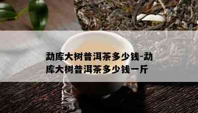 勐库大树普洱茶多少钱-勐库大树普洱茶多少钱一斤