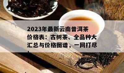 2023年最新云南普洱茶价格表：古树茶、全品种大汇总与价格图谱，一网打尽！