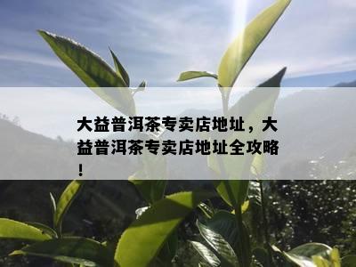 大益普洱茶专卖店地址，大益普洱茶专卖店地址全攻略！