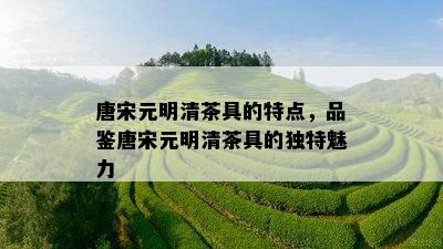 唐宋元明清茶具的特点，品鉴唐宋元明清茶具的独特魅力