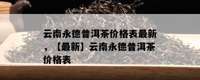 云南永德普洱茶价格表最新，【最新】云南永德普洱茶价格表