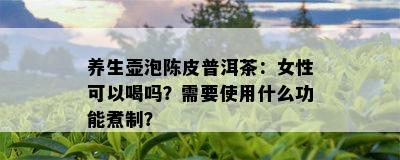 养生壶泡陈皮普洱茶：女性可以喝吗？需要使用什么功能煮制？