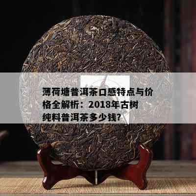 薄荷塘普洱茶口感特点与价格全解析：2018年古树纯料普洱茶多少钱？