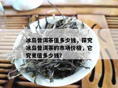 冰岛普洱茶值多少钱，探究冰岛普洱茶的市场价格，它究竟值多少钱？