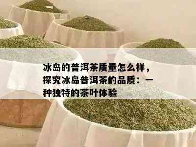 冰岛的普洱茶质量怎么样，探究冰岛普洱茶的品质：一种独特的茶叶体验