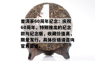 普洱茶60周年纪念：庆祝60周年，特别推出的纪念款与纪念版，收藏价值高， *** 发行。具体价格请咨询官方渠道。