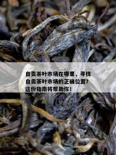 自贡茶叶市场在哪里，寻找自贡茶叶市场的正确位置？这份指南将帮助你！