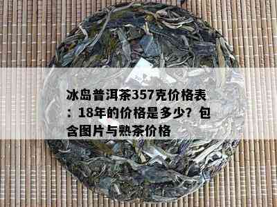 冰岛普洱茶357克价格表：18年的价格是多少？包含图片与熟茶价格